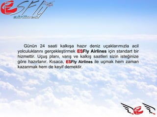 Günün 24 saati kalkışa hazır deniz uçaklarımızla acil
yolculuklarını gerçekleştirmek ESESFly AirlinesFly Airlines için standart bir
hizmettir. Uçuş planı, varış ve kalkış saatleri sizin isteğinize
göre hazırlanır. Kısaca, ESESFly AirlinesFly Airlines ile uçmak hem zaman
kazanmak hem de keyif demektir.
 