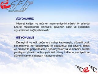 Hizmet kalitesi ve müşteri memnuniyetini sürekli ön planda
tutarak müşterilerine emniyetli, güvenilir, dakik ve ekonomik
uçuş hizmeti sağlayabilmektir.
VİZYONUMUZVİZYONUMUZ
Deneyimli ve etik değerlere sahip kadrosuyla, düzenli uçak
bakımlarıyla, her uçuşumuzu ilk uçuşumuz gibi özverili, dakik
ve emniyetle gerçekleştiren operasyonlarıyla ve kendini sürekli
yenileyen yönetim anlayışıyla üst düzey kalitede emniyetli ve
güvenli hizmet sağlayan havayolu olmak.
MİSYONUMUZMİSYONUMUZ
 
