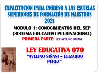 LEY EDUCATIVA 070
“AVELINO SIÑANI – ELIZARDO
PÉREZ”
MODULO 1: CONOCIMIENTOS DEL SEP
(SISTEMA EDUCATIVO PLURINACIONAL)
PRIMERA PARTE: LEY AVELINO SIÑANI
CAPACITACION PARA INGRESO A LAS ESCUELAS
SUPERIORES DE FORMACIÓN DE MAESTROS
2021
 