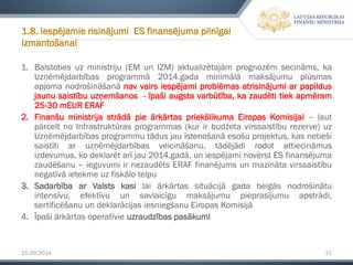 15.09.2014 11 
1.Balstotiesuzministriju(EMunIZM)aktualizētajāmprognozēmsecināms,kaUzņēmējdarbībasprogrammā2014.gadaminimālāmaksājumuplūsmasapjomanodrošināšanānavvairsiespējamiproblēmasatrisinājumiarpapildusjaunusaistībuuzņemšanos-īpašiaugstavarbūtība,kazaudētitiekapmēram25-30mEURERAF 
2.FinanšuministrijastrādāpieārkārtaspriekšlikumaEiropasKomisijai–ļautpārceltnoInfrastruktūrasprogrammas(kurirbudžetavirssaistīburezerve)uzUzņēmējdarbībasprogrammutādusjauīstenošanāesošuprojektus,kasnetiešisaistītiaruzņēmējdarbībasveicināšanu,tādējādirodotattiecināmusizdevumus,kodeklarētarījau2014.gadā,uniespējaminovērstESfinansējumazaudēšanu–ieguvumiirnezaudētsERAFfinanējumsunmazinātavirssaistībunegatīvāietekmeuzfiskālotelpu 
3.SadarbībaarValstskasilaiārkārtassituācijāgadabeigāsnodrošinātuintensīvu,efektīvuunsavlaicīgumaksājumupieprasījumuapstrādi, sertificēšanuundeklarācijasiesniegšanuEiropasKomisijā 
4.Īpaši ārkārtas operatīvie uzraudzības pasākumi 
1.8. Iespējamie risinājumi ES finansējuma pilnīgai izmantošanai  