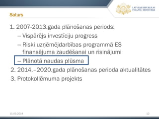 15.09.2014 12 
1. 2007-2013.gada plānošanas periods: 
–Vispārējs investīciju progress 
–Riski uzņēmējdarbības programmā ES finansējuma zaudēšanai un risinājumi 
–Plānotā naudas plūsma 
2. 2014.–2020.gada plānošanas perioda aktualitātes 
3. Protokollēmumaprojekts 
Saturs  