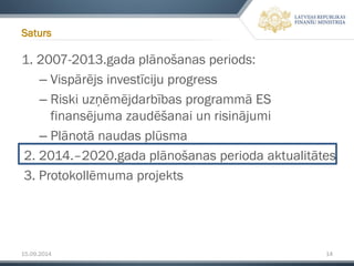 15.09.2014 14 
1. 2007-2013.gada plānošanas periods: 
–Vispārējs investīciju progress 
–Riski uzņēmējdarbības programmā ES finansējuma zaudēšanai un risinājumi 
–Plānotā naudas plūsma 
2. 2014.–2020.gada plānošanas perioda aktualitātes 
3. Protokollēmumaprojekts 
Saturs  