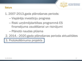 15.09.2014 17 
1. 2007-2013.gada plānošanas periods: 
–Vispārējs investīciju progress 
–Riski uzņēmējdarbības programmā ES finansējuma zaudēšanai un risinājumi 
–Plānotā naudas plūsma 
2. 2014.–2020.gada plānošanas perioda aktualitātes 
3. Protokollēmumaprojekts 
Saturs  