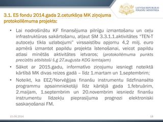 15.09.2014 18 
•LainodrošinātuKFfinansējumapilnīguizmantošanuunceļuinfrastruktūrassakārtošanu,atļautSM3.3.1.1.aktivitātes“TEN-Tautoceļutīklauzlabojumi”virssaistībuapjomu4,2milj.euroapmērāizmantotpapilduprojektaīstenošanai,veicotpapilduatlasiminētāsaktivitātesietvaros;(protokollēmumapunktsprecizētsatbilstošiš.g27.augustaKDGlemtajam) 
•Sākotar2015.gadu,informatīvoziņojumuiesniegtnoteiktākārtībāMKdivasreizesgadā–līdz1.martamun1.septembrim; 
•Noteikt,kaEEZ/Norvēģijasfinanšuinstrumentulīdzfinansētoprogrammuapsaimniekotājilīdzkārtējāgada1.februārim, 2.maijam,1.septembrimun20.novembrimiesniedzfinanšuinstrumentulīdzekļupieprasījumaprognozielektroniskisaskaņošanaiFM. 
3.1. ES fondu 2014.gada 2.ceturkšņa MK ziņojuma protokollēmumaprojekts:  