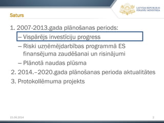 15.09.2014 2 
1. 2007-2013.gada plānošanas periods: 
–Vispārējs investīciju progress 
–Riski uzņēmējdarbības programmā ES finansējuma zaudēšanai un risinājumi 
–Plānotā naudas plūsma 
2. 2014.–2020.gada plānošanas perioda aktualitātes 
3. Protokollēmumaprojekts 
Saturs  