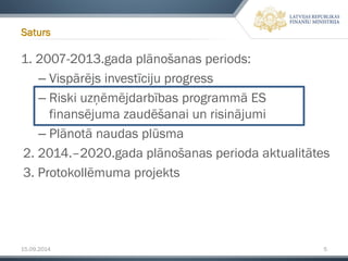 15.09.2014 5 
1. 2007-2013.gada plānošanas periods: 
–Vispārējs investīciju progress 
–Riski uzņēmējdarbības programmā ES finansējuma zaudēšanai un risinājumi 
–Plānotā naudas plūsma 
2. 2014.–2020.gada plānošanas perioda aktualitātes 
3. Protokollēmumaprojekts 
Saturs  