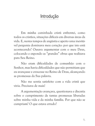 Introdução


      Em minha caminhada cristã enfrentei, como
todos os cristãos, situações difíceis em diversas áreas da
vida. E, nestes tempos de angústia e aperto uma inevitá-
vel pergunta dominava meu coração: por que isto está
acontecendo? Ousava argumentar com o meu Deus,
colocando e expondo as “grandes” obras que realizava
para Seu Reino.
      Não eram dificuldades de comunhão com o
Senhor, mas havia dificuldades que não permitiam que
eu avançasse e crescesse no Reino de Deus, alcançando
as promessas da Sua palavra.
      Não me sentia satisfeito com a vida cristã que
vivia. Precisava de mais!
     A argumentação avançava, questionava e discutia
sobre o cumprimento de tantas promessas liberadas
sobre minha vida e da minha família. Por que não se
cumpriam? O que estava errado?



                                                        1.
 