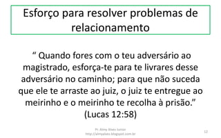 Esforço para resolver problemas de
relacionamento
“ Quando fores com o teu adversário ao
magistrado, esforça-te para te livrares desse
adversário no caminho; para que não suceda
que ele te arraste ao juiz, o juiz te entregue ao
meirinho e o meirinho te recolha à prisão.”
(Lucas 12:58)
Pr. Almy Alves Junior
http://almyalves.blogspot.com.br
12
 
