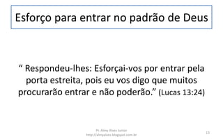 Esforço para entrar no padrão de Deus
“ Respondeu-lhes: Esforçai-vos por entrar pela
porta estreita, pois eu vos digo que muitos
procurarão entrar e não poderão.” (Lucas 13:24)
Pr. Almy Alves Junior
http://almyalves.blogspot.com.br
13
 