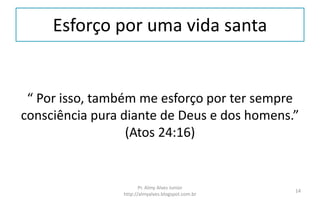 Esforço por uma vida santa
“ Por isso, também me esforço por ter sempre
consciência pura diante de Deus e dos homens.”
(Atos 24:16)
Pr. Almy Alves Junior
http://almyalves.blogspot.com.br
14
 