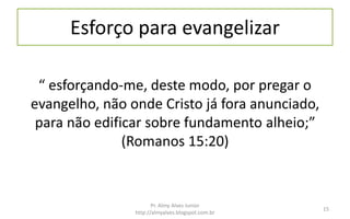 Esforço para evangelizar
“ esforçando-me, deste modo, por pregar o
evangelho, não onde Cristo já fora anunciado,
para não edificar sobre fundamento alheio;”
(Romanos 15:20)
Pr. Almy Alves Junior
http://almyalves.blogspot.com.br
15
 