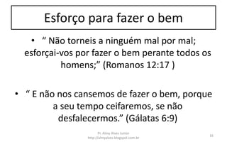 Esforço para fazer o bem
• “ Não torneis a ninguém mal por mal;
esforçai-vos por fazer o bem perante todos os
homens;” (Romanos 12:17 )
• “ E não nos cansemos de fazer o bem, porque
a seu tempo ceifaremos, se não
desfalecermos.” (Gálatas 6:9)
Pr. Almy Alves Junior
http://almyalves.blogspot.com.br
16
 