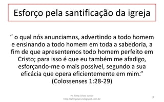Esforço pela santificação da igreja
“ o qual nós anunciamos, advertindo a todo homem
e ensinando a todo homem em toda a sabedoria, a
fim de que apresentemos todo homem perfeito em
Cristo; para isso é que eu também me afadigo,
esforçando-me o mais possível, segundo a sua
eficácia que opera eficientemente em mim.”
(Colossenses 1:28-29)
Pr. Almy Alves Junior
http://almyalves.blogspot.com.br
17
 