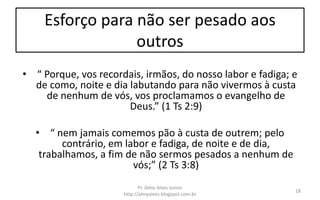 Esforço para não ser pesado aos
outros
• “ Porque, vos recordais, irmãos, do nosso labor e fadiga; e
de como, noite e dia labutando para não vivermos à custa
de nenhum de vós, vos proclamamos o evangelho de
Deus.” (1 Ts 2:9)
• “ nem jamais comemos pão à custa de outrem; pelo
contrário, em labor e fadiga, de noite e de dia,
trabalhamos, a fim de não sermos pesados a nenhum de
vós;” (2 Ts 3:8)
Pr. Almy Alves Junior
http://almyalves.blogspot.com.br
18
 