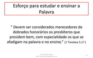 Esforço para estudar e ensinar a
Palavra
“ Devem ser considerados merecedores de
dobrados honorários os presbíteros que
presidem bem, com especialidade os que se
afadigam na palavra e no ensino.” (1 Timóteo 5:17 )
Pr. Almy Alves Junior
http://almyalves.blogspot.com.br
19
 