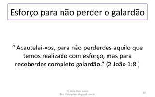 Esforço para não perder o galardão
“ Acautelai-vos, para não perderdes aquilo que
temos realizado com esforço, mas para
receberdes completo galardão.” (2 João 1:8 )
Pr. Almy Alves Junior
http://almyalves.blogspot.com.br
20
 
