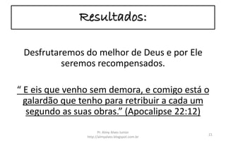 Resultados:
Desfrutaremos do melhor de Deus e por Ele
seremos recompensados.
“ E eis que venho sem demora, e comigo está o
galardão que tenho para retribuir a cada um
segundo as suas obras.” (Apocalipse 22:12)
Pr. Almy Alves Junior
http://almyalves.blogspot.com.br
21
 