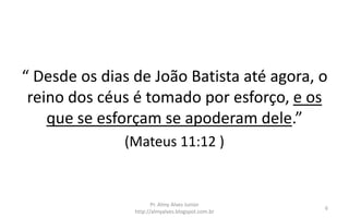 “ Desde os dias de João Batista até agora, o
reino dos céus é tomado por esforço, e os
que se esforçam se apoderam dele.”
(Mateus 11:12 )
Pr. Almy Alves Junior
http://almyalves.blogspot.com.br
6
 
