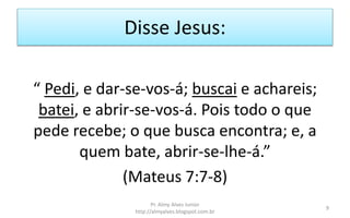 Disse Jesus:
“ Pedi, e dar-se-vos-á; buscai e achareis;
batei, e abrir-se-vos-á. Pois todo o que
pede recebe; o que busca encontra; e, a
quem bate, abrir-se-lhe-á.”
(Mateus 7:7-8)
Pr. Almy Alves Junior
http://almyalves.blogspot.com.br
9
 