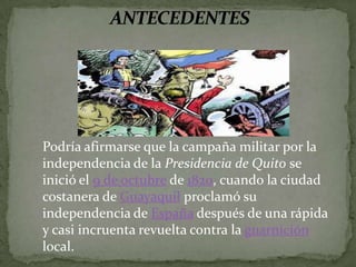 ANTECEDENTESPodría afirmarse que la campaña militar por la independencia de la Presidencia de Quito se inició el 9 de octubre de 1820, cuando la ciudad costanera de Guayaquil proclamó su independencia de España después de una rápida y casi incruenta revuelta contra la guarnición local. 