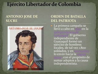 ANTONIO JOSE DE SUCRELa primera campaña se llevó a cabo en 1820 en la independencia de Guayaquil. El gobierno independiente de Guayaquil formó un ejército de hombres locales, de tal vez 1.800 soldados, y en noviembre lo envió hacia la regiónsierra, con el propósito de sumar adeptos a la causa independentista. Ejército Libertador de ColombiaORDEN DE BATALLA DEL PATRIOTA