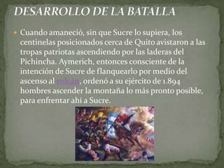 Cuando amaneció, sin que Sucre lo supiera, los centinelas posicionados cerca de Quito avistaron a las tropas patriotas ascendiendo por las laderas del Pichincha. Aymerich, entonces consciente de la intención de Sucre de flanquearlo por medio del ascenso al volcán, ordenó a su ejército de 1.894 hombres ascender la montaña lo más pronto posible, para enfrentar ahí a Sucre.  DESARROLLO DE LA BATALLA
