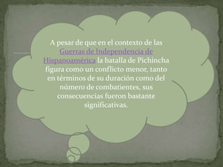 A pesar de que en el contexto de las Guerras de Independencia de Hispanoamérica la batalla de Pichincha figura como un conflicto menor, tanto en términos de su duración como del número de combatientes, sus consecuencias fueron bastante significativas. 