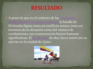 RESULTADOA pesar de que en el contexto de las Guerras de Independencia de Hispanoamérica la batalla de Pichincha figura como un conflicto menor, tanto en términos de su duración como del número de combatientes, sus consecuencias fueron bastante significativas. El 25 de mayo de 1822 Sucre entró con su ejército en la ciudad de Quito