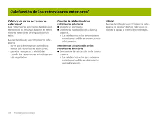 108 Pronóstico meteorológico
Calefacción de los retrovisores exteriores*
Calefacción de los retrovisores
exteriores*
Los retrovisores exteriores también son
térmicos si su vehículo dispone de retro
visores exteriores de regulación eléc
trica.
La calefacción de los retrovisores exte
riores
 sirve para descongelar automática
mente los retrovisores exteriores.
 permite recuperar la visibilidad
cuando los retrovisores exteriores es
tán empañados.
Conectar la calefacción de los
retrovisores exteriores
쮿 Conecte el encendido.
쮿 Conecte la calefacción de la luneta
trasera.
 La calefacción de los retrovisores
exteriores también se conecta auto
máticamente.
Desconectar la calefacción de los
retrovisores exteriores
쮿 Desconecte la calefacción de la luneta
trasera.
 La calefacción de los retrovisores
exteriores también se desconecta
automáticamente.
¡Nota!
La calefacción de los retrovisores exte
riores en el smart fortwo cabrio se en
ciende y apaga a través del encendido.
BA fortwo MJ06_Spanish.book Seite 108 Dienstag, 25. Oktober 2005 4:50 16
 