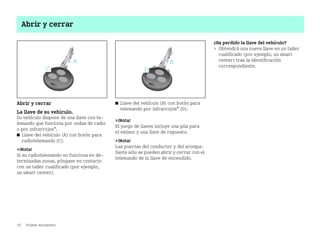10 Primer encuentro
Abrir y cerrar
Abrir y cerrar
La llave de su vehículo.
Su vehículo dispone de una llave con te
lemando que funciona por ondas de radio
o por infrarrojos*.
쮿 Llave del vehículo (A) con botón para
radiotelemando (C).
¡Nota!
Si su radiotelemando no funciona en de
terminadas zonas, póngase en contacto
con un taller cualificado (por ejemplo,
un smart center).
쮿 Llave del vehículo (B) con botón para
telemando por infrarrojos* (D).
¡Nota!
El juego de llaves incluye una pila para
el emisor y una llave de repuesto.
¡Nota!
Las puertas del conductor y del acompa
ñante sólo se pueden abrir y cerrar con el
telemando de la llave de encendido.
¿Ha perdido la llave del vehículo?
 Obtendrá una nueva llave en un taller
cualificado (por ejemplo, un smart
center) tras la identificación
correspondiente.
BA fortwo MJ06_Spanish.book Seite 10 Dienstag, 25. Oktober 2005 4:50 16
 