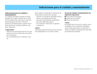 Placer de conducción variable 125
Indicaciones para el cuidado y mantenimiento
Indicaciones para el cuidado y
mantenimiento
Un cuidado periódico protege el techo
plegable y la capota trasera de su vehí
culo de influencias externas, lo que per
mitirá mantener su valor. Utilice el
producto de limpieza para capotas de la
línea smartcare si desea eliminar cual
quier impureza.
¡Importante!
 Observe las prescripciones de uso que
aparecen en los envases de los produc
tos de limpieza.
 Se recomienda lavar el vehículo a ma
no.
smart gmbh recomienda la utilización de
los productos smartcare, porque
 ofrecen un excelente resultado de lim
pieza y una óptima protección.
 han sido especialmente elaborados
para los materiales smart.
 no contienen colorantes ni agentes
aromáticos.
¡Nota!
Todoslos productos smartcare se encuen
tran disponibles en un smart center.
Es preciso eliminar inmediatamente las
siguientes impurezas:
쮿 Excrementos de pájaro
쮿 Resina de los árboles
쮿 Restos de insectos
¡Nota!
Es posible que la tela de la capota resul
te dañada si no se eliminan inmediata
mente estas impurezas. La garantía no
cubre los daños originados por este tipo
de influencias externas.
BA fortwo MJ06_Spanish.book Seite 125 Dienstag, 25. Oktober 2005 4:50 16
 