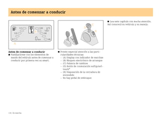 136 En marcha
Antes de comenzar a conducir
Antes de comenzar a conducir
쮿 Familiarícese con los elementos de
mando del vehículo antes de comenzar a
conducir por primera vez su smart.
쮿 Preste especial atención a las parti
cularidades técnicas:
 (A) Display con indicador de marchas
 (B) Bloqueo electrónico de arranque
 (C) Palanca de cambios
 (D) Botón de conmutación softip/sof
touch*
 (E) Disposición de la cerradura de
encendido
 No hay pedal de embrague
쮿 Lea este capítulo con mucha atención.
Así conocerá su vehículo y su manejo.
BA fortwo MJ06_Spanish.book Seite 136 Dienstag, 25. Oktober 2005 4:50 16
 
