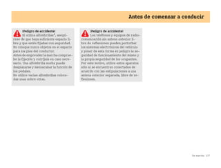 En marcha 137
Antes de comenzar a conducir
¡Peligro de accidente!
Si utiliza alfombrillas*, asegú
rese de que haya suficiente espacio li
bre y que estén fijadas con seguridad.
No coloque nunca objetos en el espacio
para los pies del conductor.
Antes de emprender la marcha comprue
be la fijación y corríjala en caso nece
sario. Una alfombrilla suelta puede
desplazarse y menoscabar la función de
los pedales.
No utilice varias alfombrillas coloca
das unas sobre otras.
¡Peligro de accidente!
Los teléfonos y equipos de radio
comunicación sin antena exterior li
bre de reflexiones pueden perturbar
los sistemas electrónicos del vehículo
y poner de esta forma en peligro la se
guridad de funcionamiento del mismo y
la propia seguridad de los ocupantes.
Por este motivo, utilice estos aparatos
sólo si se encuentran conectados de
acuerdo con las estipulaciones a una
antena exterior separada, libre de re
flexiones.
BA fortwo MJ06_Spanish.book Seite 137 Dienstag, 25. Oktober 2005 4:50 16
 