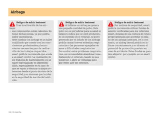 168 En marcha
Airbags
¡Peligro de sufrir lesiones!
Tras la activación de los air
bags:
 sus componentes están calientes. No
toque dichas piezas, ya que podría
sufrir quemaduras.
 debe cambiar los airbags en un taller
cualificado que cuente con los cono
cimientos profesionales y herra
mientas necesarias para la realiza
ción de los trabajos requeridos.
smart gmbh le recomienda que acuda
a un smart center. La realización de
los trabajos de mantenimiento en un
taller especializado es imprescin
dible, especialmente en el caso de
que se vayan a efectuar trabajos re
levantes desde el punto de vista de la
seguridad y en sistemas que incidan
en la seguridad de marcha del vehí
culo.
¡Peligro de sufrir lesiones!
Al inflarse un airbag se genera
una pequeña cantidad de polvo. Este
polvo no es perjudicial para la salud ni
tampoco indica que se esté producien
do un incendio en el vehículo. El polvo
generado por el inflado de los airbags
podría causar breves molestias respi
ratorias a las personas aquejadas de
asma o dificultades respiratorias.
Para evitar estos problemas respirato
rios, es recomendable abandonar inme
diatamente el vehículo cuando no sea
peligroso o abrir la ventanilla para
que entre aire del exterior.
¡Peligro de sufrir lesiones!
Por motivos de seguridad, smart
gmbh le recomienda utilizar fundas de
asiento verificadas para los vehículos
smart, dotadas de una costura de rotura
preprogramada para permitir el infla
do de los airbags laterales. De lo con
trario, un airbag lateral podría no in
flarse correctamente y no ofrecer el
potencial de protección previsto en
caso de accidente. Estas fundas se pue
den adquirir, por ejemplo, en un smart
center.
BA fortwo MJ06_Spanish.book Seite 168 Dienstag, 25. Oktober 2005 4:50 16
 