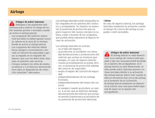 170 En marcha
Airbags
Los airbags laterales están integrados en
los respaldos de los asientos del conduc
tor y acompañante. Su objetivo es aumen
tar el potencial de protección para la
parte superior del cuerpo (excepto la ca
beza, cuello y brazos) de los ocupantes,
que puedan estar expuestos al impacto en
caso de activación.
Los airbags laterales se activan:
 en el lado del impacto.
 al producirse un accidente con eleva
das deceleraciones o aceleraciones del
vehículo que actúan en el lateral (por
ejemplo, en caso de impacto lateral).
 cuando previsiblemente se pueda ofre
cer un potencial de protección además
del cinturón de seguridad.
 según el empleo del cinturón de seguri
dad.
 independientemente de los airbags
frontales.
 independientemente del tensor del cin
turón.
 no siempre cuando se produce un vuel
co. A no ser que se detecten elevadas
deceleraciones del vehículo que actúan
en sentido transversal y en previsión de
un potencial de protección adicional.
¡Nota!
En caso de impacto lateral, los airbags
laterales solamente se activarán cuando
el testigo de control del airbag no par
padee o esté encendido.
¡Peligro de sufrir lesiones!
Aténgase a las siguientes indi
caciones para reducir el riesgo de su
frir lesiones graves o mortales cuando
se activa el airbag lateral:
 Los ocupantes del vehículo (sobre
todo los niños) no deben apoyar nunca
su cabeza en la zona de la ventana
donde se activa el airbag lateral.
 Los ocupantes del vehículo deben
llevar siempre correctamente colo
cado el cinturón de seguridad y apo
yar la espalda en el respaldo del
asiento, que a su vez debe estar ajus
tado en posición casi vertical.
 Coloque siempre los niños de estatu
ra inferior a 1,50 metros y menores de
doce años en dispositivos de reten
ción infantiles* adecuados.
¡Peligro de sufrir lesiones!
El airbag lateral no está desacti
vado si su testigo de control está apa
gado y hay una cuna para bebé montada
en el asiento del acompañante. Si el
airbag lateral no está desactivado, el
niño puede sufrir lesiones graves o in
cluso mortales debido a la activación
del airbag lateral, sobre todo cuando el
niño se encuentra muy cerca del airbag
en el momento de su activación.
El airbag lateral solamente se desacti
va al colocar una cuna para bebé espe
cial de smart en el asiento del
acompañante.
BA fortwo MJ06_Spanish.book Seite 170 Dienstag, 25. Oktober 2005 4:50 16
 