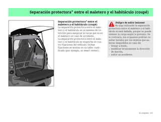 Al completo 193
Separación protectora* entre el maletero y el habitáculo (coupé)
Separación protectora* entre el
maletero y el habitáculo (coupé)
La separación protectora entre el male
tero y el habitáculo es un sistema de re
tención para asegurar la carga que va en
el maletero en caso de accidente.
La separación protectora entre el male
tero y el habitáculo se engancha en cua
tro fijaciones del vehículo. Dichas
fijaciones se montan en un taller cuali
ficado (por ejemplo, un smart center).
¡Peligro de sufrir lesiones!
No siga utilizando la separación
protectora entre el maletero y el habi
táculo si está dañada, porque no puede
retener la carga según lo previsto. De
lo contrario, los ocupantes podrían re
sultar heridos por los objetos que sa
lieran despedidos en caso de:
 frenar a fondo,
 modificar bruscamente la dirección
de marcha,
 sufrir un accidente.
BA fortwo MJ06_Spanish.book Seite 193 Dienstag, 25. Oktober 2005 4:50 16
 