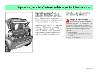Al completo 195
Separación protectora* entre el maletero y el habitáculo (cabrio)
Separación protectora* entre el
maletero y el habitáculo (cabrio)
La separación protectora entre el male
tero y el habitáculo es un sistema de re
tención para asegurar la carga que va en
el maletero en caso de accidente.
La separación protectora se fija entre el
maletero y el habitáculo, por arriba, en
el arco protector y, por abajo, en dos ar
gollas de sujeción. Dichas argollas de
sujeción se montan en un taller cualifi
cado (por ejemplo, un smart center).
Montaje de la separación protectora
entre el maletero y el habitáculo
¡Peligro de sufrir lesiones!
Asegúrese de colocar correcta
mente los ganchos y de tensar bien los
cinturones. De lo contrario, los ocu
pantes podrían resultar heridos por los
objetos que salieran despedidos en
caso de:
 frenar a fondo,
 modificar bruscamente la dirección
de marcha,
 sufrir un accidente.
BA fortwo MJ06_Spanish.book Seite 195 Dienstag, 25. Oktober 2005 4:50 16
 
