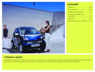 Puesta a punto.
Las pequeñas tareas que se deben llevar a cabo en su vehículo son convenientes y necesarias. Estas labores garantizan la seguridad vial
y operativa, y mantienen el valor de su vehículo. En la gasolinera es donde mejor se realizan muchas de estas labores.
Contenido
Repostar . . . . . . . . . . . . . . . . . . . 204
Nivel de aceite. . . . . . . . . . . . . . . 206
Comprobar los líquidos. . . . . . . . 210
Presión de inflado de los
neumáticos. . . . . . . . . . . . . . . . . . 215
Escobillas . . . . . . . . . . . . . . . . . . 218
Indicaciones para el cuidado . . . 219
BA fortwo MJ06_Spanish.book Seite 203 Dienstag, 25. Oktober 2005 4:50 16
 