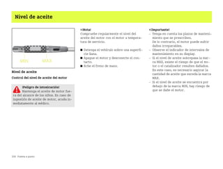 206 Puesta a punto
Nivel de aceite
Nivel de aceite
Control del nivel de aceite del motor
¡Nota!
Compruebe regularmente el nivel del
aceite del motor con el motor a tempera
tura de servicio.
쮿 Detenga el vehículo sobre una superfi
cie llana.
쮿 Apague el motor y desconecte el con
tacto.
쮿 Eche el freno de mano.
¡Importante!
 Tenga en cuenta los plazos de manteni
miento que se prescriben.
De lo contrario, el motor puede sufrir
daños irreparables.
 Observe el indicador de intervalos de
mantenimiento en su display.
 Si el nivel de aceite sobrepasa la mar
ca MAX, existe el riesgo de que el mo
tor o el catalizador resulten dañados.
En este caso, es necesario aspirar la
cantidad de aceite que exceda la marca
MAX.
 Si el nivel de aceite se encuentra por
debajo de la marca MIN, hay riesgo de
que se dañe el motor.
¡Peligro de intoxicación!
Mantenga el aceite de motor fue
ra del alcance de los niños. En caso de
ingestión de aceite de motor, acuda in
mediatamente al médico.
BA fortwo MJ06_Spanish.book Seite 206 Dienstag, 25. Oktober 2005 4:50 16
 