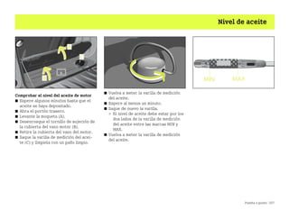 Puesta a punto 207
Nivel de aceite
Comprobar el nivel del aceite de motor
쮿 Espere algunos minutos hasta que el
aceite se haya depositado.
쮿 Abra el portón trasero.
쮿 Levante la moqueta (A).
쮿 Desenrosque el tornillo de sujeción de
la cubierta del vano motor (B).
쮿 Retire la cubierta del vano del motor.
쮿 Saque la varilla de medición del acei
te (C) y límpiela con un paño limpio.
쮿 Vuelva a meter la varilla de medición
del aceite.
쮿 Espere al menos un minuto.
쮿 Saque de nuevo la varilla.
 El nivel de aceite debe estar por los
dos lados de la varilla de medición
del aceite entre las marcas MIN y
MAX.
쮿 Vuelva a meter la varilla de medición
del aceite.
BA fortwo MJ06_Spanish.book Seite 207 Dienstag, 25. Oktober 2005 4:50 16
 