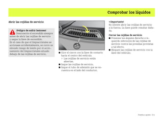 Puesta a punto 211
Comprobar los líquidos
Abrir las rejillas de servicio
쮿 Gire el cierre con la llave de contacto
hacia el centro del vehículo.
 Las rejillas de servicio están
abiertas.
쮿 Saque las rejillas de servicio.
쮿 Saque el tubo de admisión que se en
cuentra en el lado del conductor.
¡Importante!
No intente abrir las rejillas de servicio
a la fuerza. La llave puede resultar daña
da.
Cerrar las rejillas de servicio
쮿 Presione los ángulos derecho e iz
quierdo inferiores de las rejillas de
servicio contra las presillas previstas
a tal efecto.
쮿 Bloquee las rejillas de servicio con la
llave del vehículo.
¡Peligro de sufrir lesiones!
Desconecte el encendido siempre
antes de abrir las rejillas de servicio
y saque la llave de encendido.
En el caso de que el limpiacristales se
accionase accidentalmente, se corre un
elevado riesgo de lesión por el accio
namiento del limpiacristales situado
debajo de las rejillas de servicio.
BA fortwo MJ06_Spanish.book Seite 211 Dienstag, 25. Oktober 2005 4:50 16
 