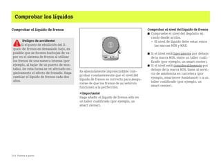 214 Puesta a punto
Comprobar los líquidos
Comprobar el líquido de frenos
Es absolutamente imprescindible com
probar constantemente que el nivel del
líquido de frenos es correcto para asegu
rarse de que los frenos de su vehículo
funcionen a la perfección.
¡Importante!
Haga añadir el líquido de frenos sólo en
un taller cualificado (por ejemplo, un
smart center).
Comprobar el nivel del líquido de frenos
쮿 Compruebe el nivel del depósito mi
rando desde arriba.
 El nivel de líquido debe estar entre
las marcas MIN y MAX.
쮿 Si el nivel está ligeramente por debajo
de la marca MIN, visite un taller cuali
ficado (por ejemplo, un smart center).
쮿 Si el nivel está considerablemente por
debajo de la marca MIN, llame al servi
cio de asistencia en carretera (por
ejemplo, smartmove Assistance) o a un
taller cualificado (por ejemplo, un
smart center).
¡Peligro de accidente!
Si el punto de ebullición del lí
quido de frenos es demasiado bajo, es
posible que se formen burbujas de va
por en el sistema de frenos al utilizar
los frenos de una manera intensa (por
ejemplo, al bajar de un puerto de mon
taña). De esta forma se ve afectado ne
gativamente el efecto de frenado. Haga
cambiar el líquido de frenos cada dos
años.
BA fortwo MJ06_Spanish.book Seite 214 Dienstag, 25. Oktober 2005 4:50 16
 