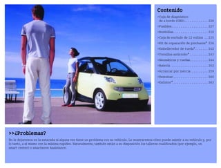 ¿Problemas?
No le dejaremos en la estacada si alguna vez tiene un problema con su vehículo. Le mostraremos cómo puede asistir a su vehículo y, por
lo tanto, a sí mismo con la máxima rapidez. Naturalmente, también están a su disposición los talleres cualificados (por ejemplo, un
smart center) o smartmove Assistance.
Contenido
Caja de diagnóstico
de a bordo (OBD). . . . . . . . . . . . . 226
Fusibles. . . . . . . . . . . . . . . . . . . . 227
Bombillas. . . . . . . . . . . . . . . . . . . 232
Caja de enchufe de 12 voltios . . 235
Kit de reparación de pinchazos* 236
Embellecedor de rueda*. . . . . . . 242
Tornillos antirrobo* . . . . . . . . . . 243
Neumáticos y ruedas. . . . . . . . . . 244
Batería . . . . . . . . . . . . . . . . . . . . 252
Arrancar por inercia . . . . . . . . . 259
Remolcar . . . . . . . . . . . . . . . . . . . 260
Extintor* . . . . . . . . . . . . . . . . . . . 263
BA fortwo MJ06_Spanish.book Seite 225 Dienstag, 25. Oktober 2005 4:50 16
 