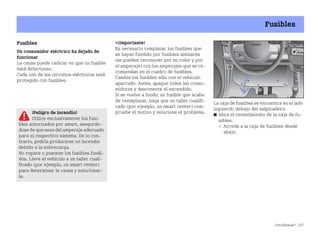¿Problemas? 227
Fusibles
Fusibles
Un consumidor eléctrico ha dejado de
funcionar
La causa puede radicar en que un fusible
está defectuoso.
Cada uno de los circuitos eléctricos está
protegido con fusibles.
¡Importante!
Es necesario remplazar los fusibles que
se hayan fundido por fusibles similares
(se pueden reconocer por su color y por
el amperaje) con los amperajes que se re
comiendan en el cuadro de fusibles.
Cambie los fusibles sólo con el vehículo
aparcado. Antes, apague todos los consu
midores y desconecte el encendido.
Si se vuelve a fundir un fusible que acaba
de reemplazar, haga que un taller cualifi
cado (por ejemplo, un smart center) com
pruebe el motivo y solucione el problema.
La caja de fusibles se encuentra en el lado
izquierdo debajo del salpicadero.
쮿 Abra el revestimiento de la caja de fu
sibles.
 Acceda a la caja de fusibles desde
abajo.
1
¡Peligro de incendio!
Utilice exclusivamente los fusi
bles autorizados por smart, asegurán
dose deque seandel amperaje adecuado
para el respectivo sistema. De lo con
trario, podría producirse un incendio
debido a la sobrecarga.
No repare o puentee los fusibles fundi
dos. Lleve el vehículo a un taller cuali
ficado (por ejemplo, un smart center)
para determinar la causa y solucionar
la.
BA fortwo MJ06_Spanish.book Seite 227 Dienstag, 25. Oktober 2005 4:50 16
 