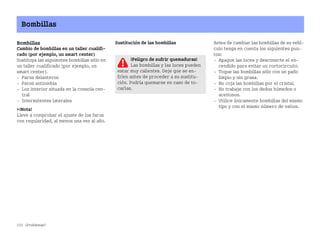 232 ¿Problemas?
Bombillas
Bombillas
Cambio de bombillas en un taller cualifi
cado (por ejemplo, un smart center)
Sustituya las siguientes bombillas sólo en
un taller cualificado (por ejemplo, un
smart center).
 Faros delanteros
 Faros antiniebla
 Luz interior situada en la consola cen
tral
 Intermitentes laterales
¡Nota!
Lleve a comprobar el ajuste de los faros
con regularidad, al menos una vez al año.
Sustitución de las bombillas Antes de cambiar las bombillas de su vehí
culo tenga en cuenta los siguientes pun
tos:
 Apague las luces y desconecte el en
cendido para evitar un cortocircuito.
 Toque las bombillas sólo con un paño
limpio y sin grasa.
 No coja las bombillas por el cristal.
 No trabaje con los dedos húmedos o
aceitosos.
 Utilice únicamente bombillas del mismo
tipo y con el mismo número de vatios.
¡Peligro de sufrir quemaduras!
Las bombillas y las luces pueden
estar muy calientes. Deje que se en
fríen antes de proceder a su sustitu
ción. Podría quemarse en caso de to
carlas.
BA fortwo MJ06_Spanish.book Seite 232 Dienstag, 25. Oktober 2005 4:50 16
 