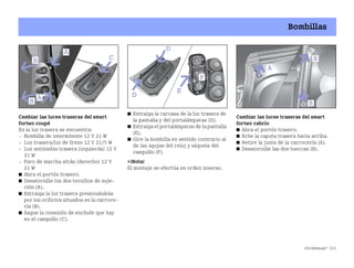 ¿Problemas? 233
Bombillas
Cambiar las luces traseras del smart
fortwo coupé
En la luz trasera se encuentra:
 Bombilla de intermitente 12 V 21 W
 Luz trasera/luz de freno 12 V 21/5 W
 Luz antiniebla trasera (izquierda) 12 V
21 W
 Faro de marcha atrás (derecho) 12 V
21 W
쮿 Abra el portón trasero.
쮿 Desatornille los dos tornillos de suje
ción (A).
쮿 Extraiga la luz trasera presionándola
por los orificios situados en la carroce
ría (B).
쮿 Saque la conexión de enchufe que hay
en el casquillo (C).
쮿 Extraiga la carcasa de la luz trasera de
la pantalla y del portalámparas (D).
쮿 Extraiga el portalámparas de la pantalla
(E).
쮿 Gire la bombilla en sentido contrario al
de las agujas del reloj y sáquela del
casquillo (F).
¡Nota!
El montaje se efectúa en orden inverso.
Cambiar las luces traseras del smart
fortwo cabrio
쮿 Abra el portón trasero.
쮿 Eche la capota trasera hacia arriba.
쮿 Retire la junta de la carrocería (A).
쮿 Desatornille las dos tuercas (B).
BA fortwo MJ06_Spanish.book Seite 233 Dienstag, 25. Oktober 2005 4:50 16
 