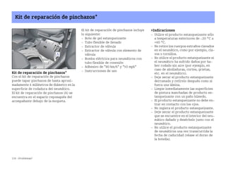 236 ¿Problemas?
Kit de reparación de pinchazos*
Kit de reparación de pinchazos*
Con el kit de reparación de pinchazos
puede tapar pinchazos de hasta aproxi
madamente 4 milímetros de diámetro en la
superficie de rodadura del neumático.
El kit de reparación de pinchazos (A) se
encuentra en el espacio reposapiés del
acompañante debajo de la moqueta.
El kit de reparación de pinchazos incluye
lo siguiente:
 Bote de gel estanqueizante
 Tubo flexible de llenado
 Extractor de válvula
 Extractor de válvula con elemento de
válvula
 Bomba eléctrica para neumáticos con
tubo flexible de conexión
 Adhesivo de 80 km/h y 50 mph
 Instrucciones de uso
Indicaciones
 Utilice el producto estanqueizante sólo
a temperaturas exteriores de 20 °C a
+60 °C.
 No retire los cuerpos extraños clavados
en el neumático, como por ejemplo, cla
vos o tornillos.
 No utilice el producto estanqueizante si
el neumático ha sufrido daños por ha
ber rodado sin aire (por ejemplo, en
caso de abolladuras, cortes, grietas,
etc. en el neumático).
 Deje secar el producto estanqueizante
derramado y retírelo después como si
fuera una lámina.
 Limpie inmediatamente las superficies
de pintura manchadas de producto es
tanqueizante con un paño húmedo.
 El producto estanqueizante no debe en
trar en contacto con los ojos.
 No ingiera el producto estanqueizante.
 Deje secar el producto estanqueizante
que se encuentre en el interior del neu
mático dañado y deséchelo junto con el
neumático.
 No utilice el producto estanqueizante
de neumáticos una vez transcurrida la
fecha de caducidad (véase el dorso de
la botella).
BA fortwo MJ06_Spanish.book Seite 236 Dienstag, 25. Oktober 2005 4:50 16
 