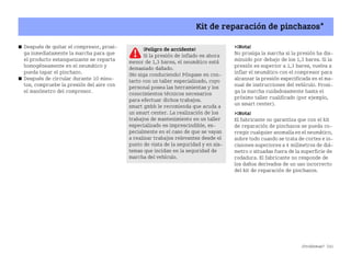 ¿Problemas? 241
Kit de reparación de pinchazos*
쮿 Después de quitar el compresor, prosi
ga inmediatamente la marcha para que
el producto estanqueizante se reparta
homogéneamente en el neumático y
pueda tapar el pinchazo.
쮿 Después de circular durante 10 minu
tos, compruebe la presión del aire con
el manómetro del compresor.
¡Nota!
No prosiga la marcha si la presión ha dis
minuido por debajo de los 1,3 bares. Si la
presión es superior a 1,3 bares, vuelva a
inflar el neumático con el compresor para
alcanzar la presión especificada en el ma
nual de instrucciones del vehículo. Prosi
ga la marcha cuidadosamente hasta el
próximo taller cualificado (por ejemplo,
un smart center).
¡Nota!
El fabricante no garantiza que con el kit
de reparación de pinchazos se pueda co
rregir cualquier anomalía en el neumático,
sobre todo cuando se trata de cortes e in
cisiones superiores a 4 milímetros de diá
metro o situadas fuera de la superficie de
rodadura. El fabricante no responde de
los daños derivados de un uso incorrecto
del kit de reparación de pinchazos.
¡Peligro de accidente!
Si la presión de inflado es ahora
menor de 1,3 bares, el neumático está
demasiado dañado.
¡No siga conduciendo! Póngase en con
tacto con un taller especializado, cuyo
personal posea las herramientas y los
conocimientos técnicos necesarios
para efectuar dichos trabajos.
smart gmbh le recomienda que acuda a
un smart center. La realización de los
trabajos de mantenimiento en un taller
especializado es imprescindible, es
pecialmente en el caso de que se vayan
a realizar trabajos relevantes desde el
punto de vista de la seguridad y en sis
temas que incidan en la seguridad de
marcha del vehículo.
BA fortwo MJ06_Spanish.book Seite 241 Dienstag, 25. Oktober 2005 4:50 16
 