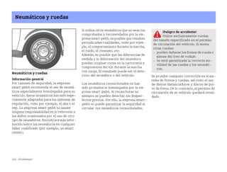 244 ¿Problemas?
Neumáticos y ruedas
Neumáticos y ruedas
Información general
Por razones de seguridad, la empresa
smart gmbh recomienda el uso de neumá
ticos especialmente homologados para su
vehículo. Estos neumáticos han sido espe
cialmente adaptados para los sistemas de
regulación, como por ejemplo, el abs o el
esp. La empresa smart gmbh no asume
ninguna responsabilidad en lo referente a
los daños ocasionados por el uso de otro
tipo de neumáticos. Encontrará más infor
mación sobre los neumáticos en cualquier
taller cualificado (por ejemplo, un smart
center).
Si utiliza otros neumáticos que no sean los
comprobados y recomendados por la em
presa smart gmbh, es posible que resulten
perjudicadas cualidades, como por ejem
plo, el comportamiento durante la marcha,
el ruido, el consumo, etc.
Además, es posible que las diferencias de
medida y la deformación del neumático
puedan originar roces en la carrocería y
componentes del eje durante la marcha
con carga. El resultado puede ser el dete
rioro del neumático o del vehículo.
Los neumáticos recauchutados no han
sido probados ni homologados por la em
presa smart gmbh. Al recauchutar no
siempre se pueden detectar los desper
fectos previos. Por ello, la empresa smart
gmbh no puede garantizar la seguridad al
circular con neumáticos recauchutados.
Se prohíbe cualquier corrección en el sis
tema de frenos y ruedas, así como el uso
de discos distanciadores y discos de pol
vo de freno. De lo contrario, el permiso de
circulación de su vehículo quedará invali
dado.
¡Peligro de accidente!
Utilice exclusivamente ruedas
del tamaño especificado en el permiso
de circulación del vehículo. Si monta
otras ruedas:
 pueden dañarse los frenos de rueda o
piezas del tren de rodaje.
 no está garantizada la correcta mo
vilidad de las ruedas y los neumáti
cos.
BA fortwo MJ06_Spanish.book Seite 244 Dienstag, 25. Oktober 2005 4:50 16
 