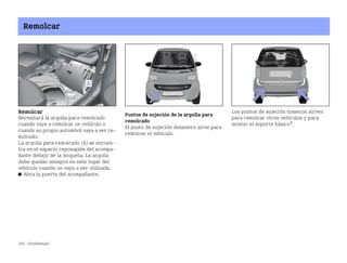 260 ¿Problemas?
Remolcar
Remolcar
Necesitará la argolla para remolcado
cuando vaya a remolcar un vehículo o
cuando su propio automóvil vaya a ser re
molcado.
La argolla para remolcado (A) se encuen
tra en el espacio reposapiés del acompa
ñante debajo de la moqueta. La argolla
debe quedar siempre en este lugar del
vehículo cuando no vaya a ser utilizada.
쮿 Abra la puerta del acompañante.
Puntos de sujeción de la argolla para
remolcado
El punto de sujeción delantero sirve para
remolcar el vehículo.
Los puntos de sujeción traseros sirven
para remolcar otros vehículos y para
montar el soporte básico*.
BA fortwo MJ06_Spanish.book Seite 260 Dienstag, 25. Oktober 2005 4:50 16
 